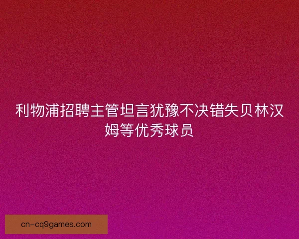 利物浦招聘主管坦言犹豫不决错失贝林汉姆等优秀球员